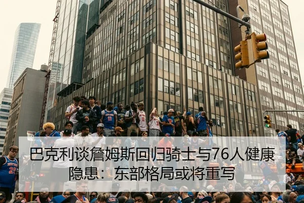 巴克利谈詹姆斯回归骑士与76人健康隐患：东部格局或将重写