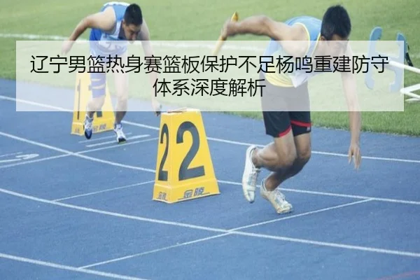 辽宁男篮热身赛篮板保护不足杨鸣重建防守体系深度解析